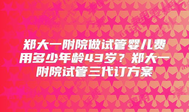 郑大一附院做试管婴儿费用多少年龄43岁？郑大一附院试管三代订方案