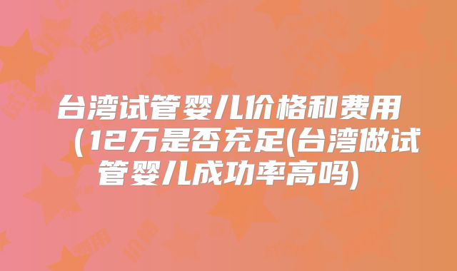 台湾试管婴儿价格和费用（12万是否充足(台湾做试管婴儿成功率高吗)