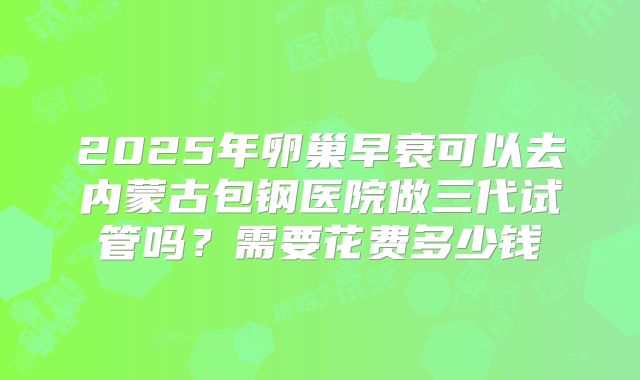 2025年卵巢早衰可以去内蒙古包钢医院做三代试管吗?需要花费多少钱
