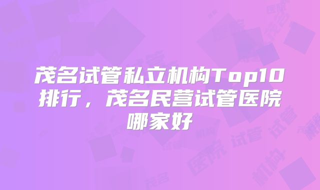 茂名试管私立机构Top10排行，茂名民营试管医院哪家好