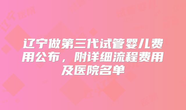 辽宁做第三代试管婴儿费用公布，附详细流程费用及医院名单