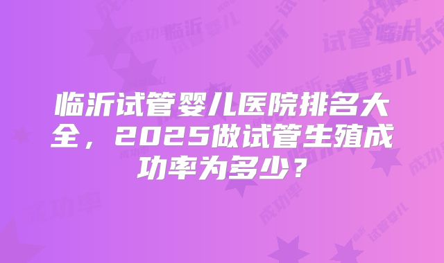 临沂试管婴儿医院排名大全，2025做试管生殖成功率为多少？
