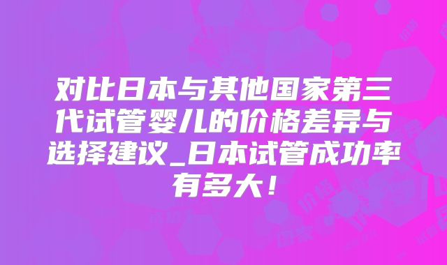 对比日本与其他国家第三代试管婴儿的价格差异与选择建议_日本试管成功率有多大！