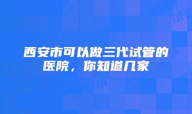 西安市可以做三代试管的医院，你知道几家