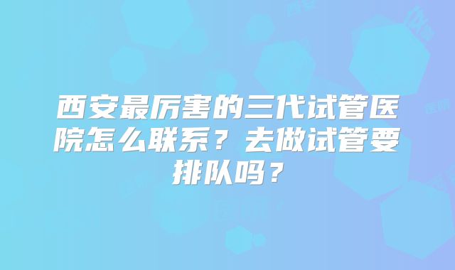 西安最厉害的三代试管医院怎么联系?去做试管要排队吗?