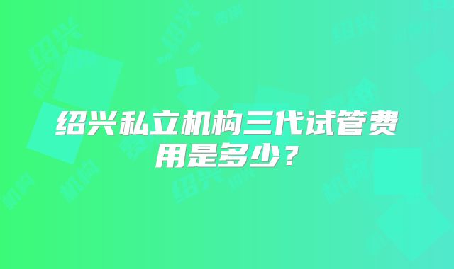绍兴私立机构三代试管费用是多少?