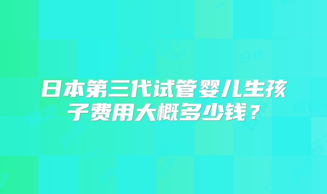 日本第三代试管婴儿生孩子费用大概多少钱?