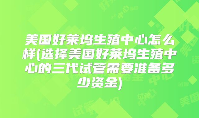 美国好莱坞生殖中心怎么样(选择美国好莱坞生殖中心的三代试管需要准备多少资金)