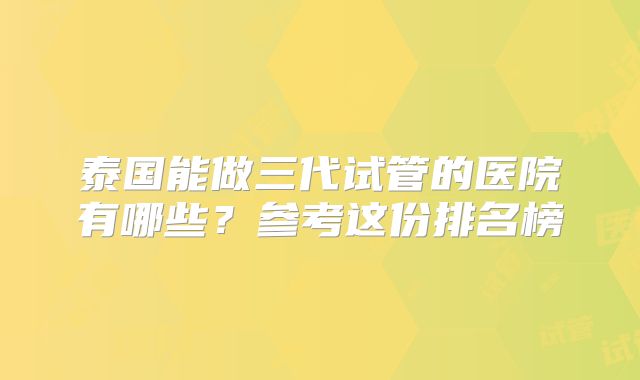 泰国能做三代试管的医院有哪些？参考这份排名榜