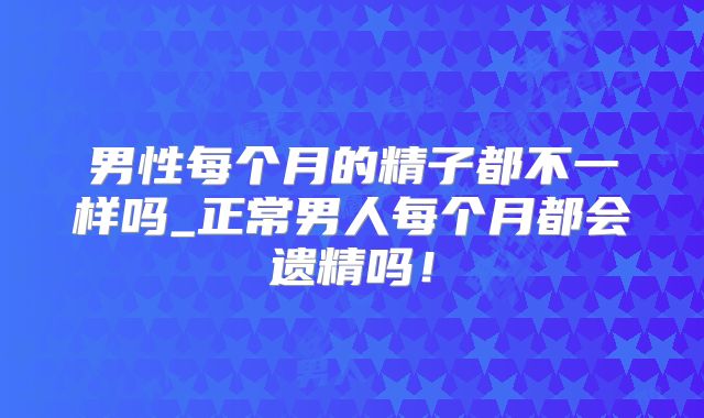 男性每个月的精子都不一样吗_正常男人每个月都会遗精吗!