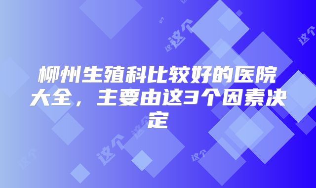 柳州生殖科比较好的医院大全,主要由这3个因素决定