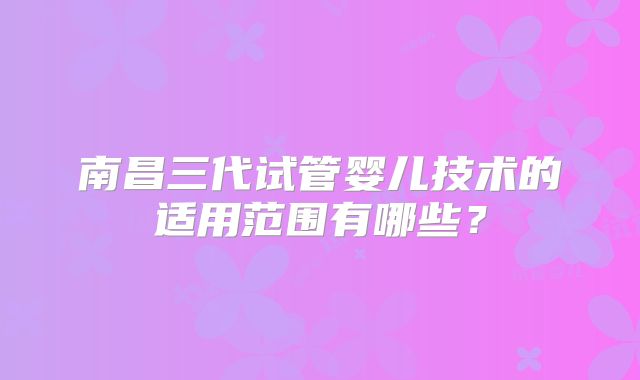 南昌三代试管婴儿技术的适用范围有哪些？