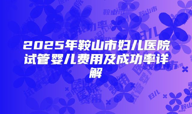 2025年鞍山市妇儿医院试管婴儿费用及成功率详解