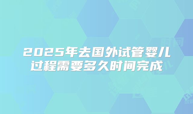 2025年去国外试管婴儿过程需要多久时间完成