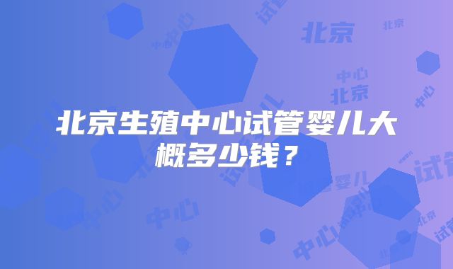 北京生殖中心试管婴儿大概多少钱？