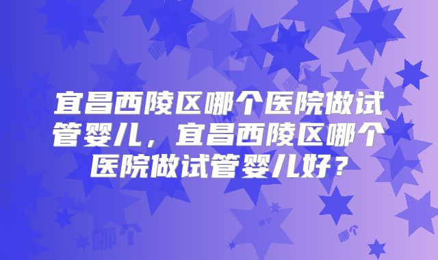 宜昌西陵区哪个医院做试管婴儿，宜昌西陵区哪个医院做试管婴儿好？