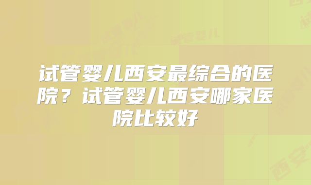 试管婴儿西安最综合的医院?试管婴儿西安哪家医院比较好