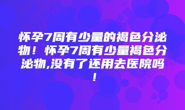 怀孕7周有少量的褐色分泌物！怀孕7周有少量褐色分泌物,没有了还用去医院吗！
