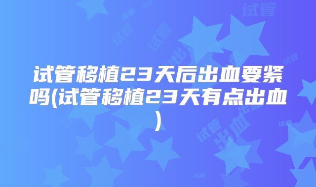 试管移植23天后出血要紧吗(试管移植23天有点出血)