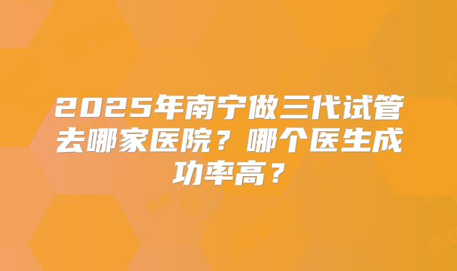 2025年南宁做三代试管去哪家医院?哪个医生成功率高?