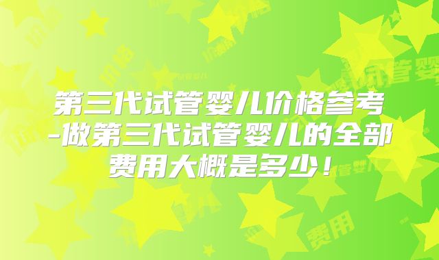 第三代试管婴儿价格参考-做第三代试管婴儿的全部费用大概是多少!