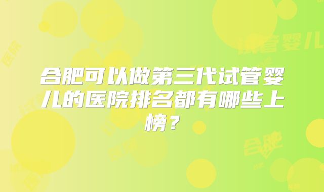 合肥可以做第三代试管婴儿的医院排名都有哪些上榜？