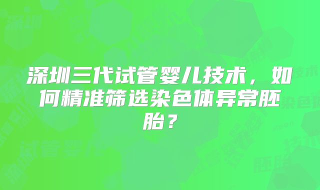 深圳三代试管婴儿技术，如何精准筛选染色体异常胚胎？