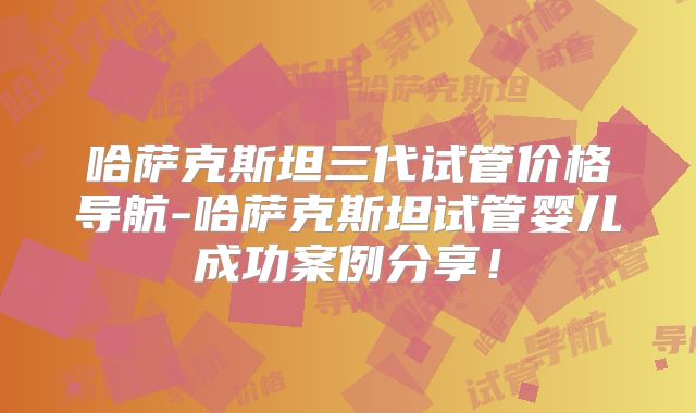 哈萨克斯坦三代试管价格导航-哈萨克斯坦试管婴儿成功案例分享！
