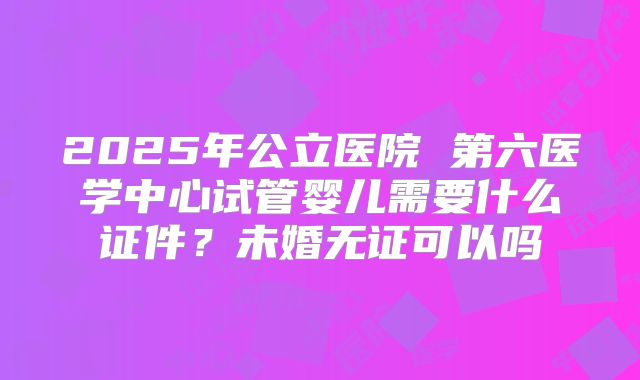 2025年公立医院 第六医学中心试管婴儿需要什么证件？未婚无证可以吗