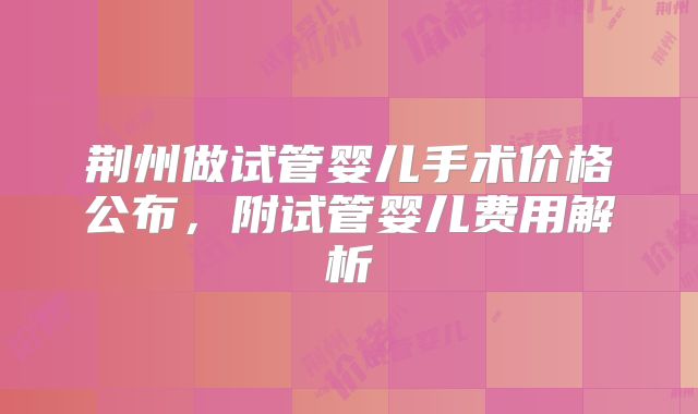 荆州做试管婴儿手术价格公布，附试管婴儿费用解析