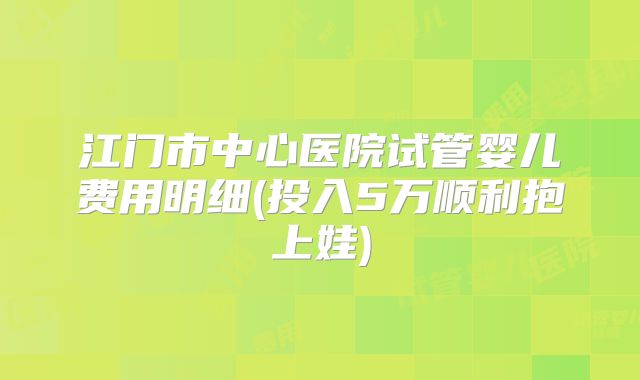 江门市中心医院试管婴儿费用明细(投入5万顺利抱上娃)