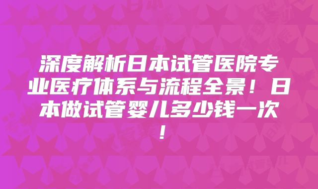 深度解析日本试管医院专业医疗体系与流程全景！日本做试管婴儿多少钱一次！