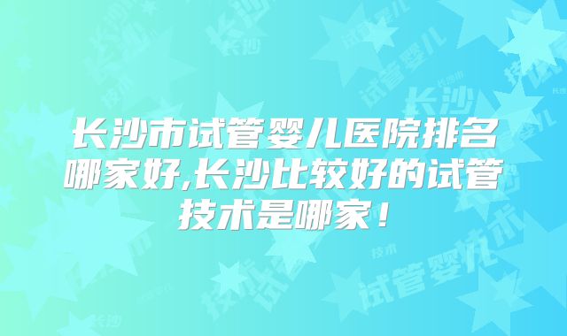 长沙市试管婴儿医院排名哪家好,长沙比较好的试管技术是哪家！