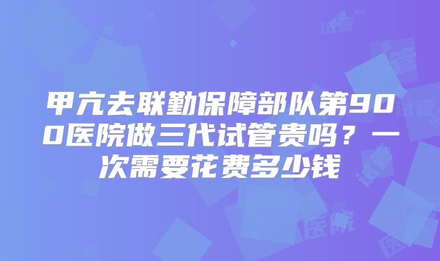 甲亢去联勤保障部队第900医院做三代试管贵吗？一次需要花费多少钱