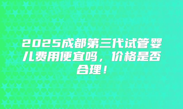 2025成都第三代试管婴儿费用便宜吗,价格是否合理!