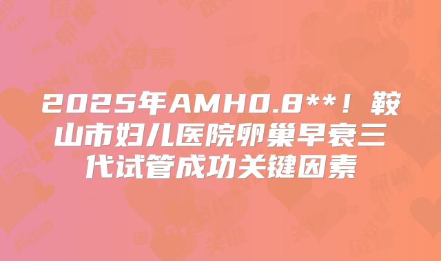 2025年AMH0.8**！鞍山市妇儿医院卵巢早衰三代试管成功关键因素