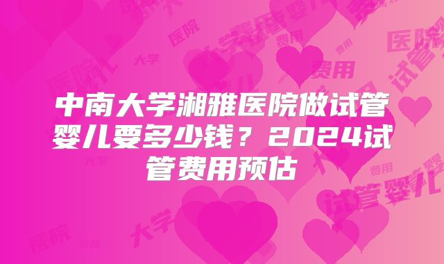 中南大学湘雅医院做试管婴儿要多少钱？2024试管费用预估