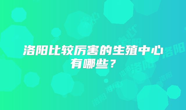 洛阳比较厉害的生殖中心有哪些?