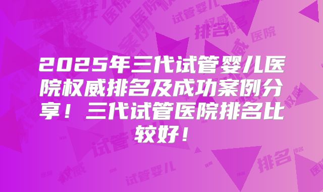 2025年三代试管婴儿医院权威排名及成功案例分享！三代试管医院排名比较好！