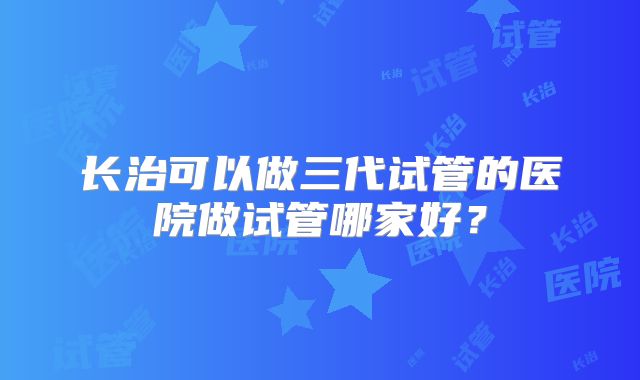 长治可以做三代试管的医院做试管哪家好?