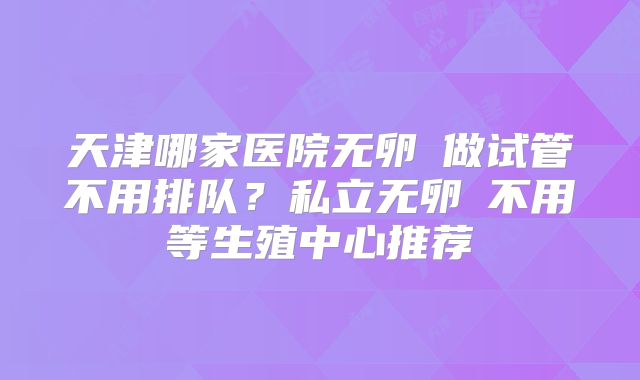天津哪家医院无卵�做试管不用排队？私立无卵�不用等生殖中心推荐
