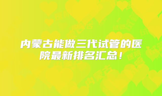 内蒙古能做三代试管的医院最新排名汇总!