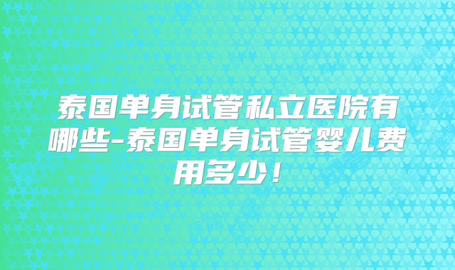 泰国单身试管私立医院有哪些-泰国单身试管婴儿费用多少！