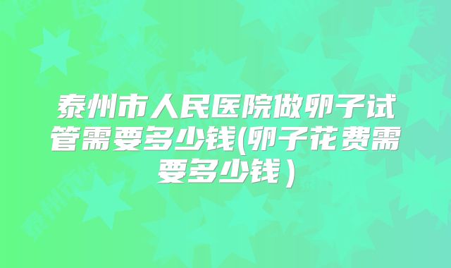 泰州市人民医院做卵子试管需要多少钱(卵子花费需要多少钱)