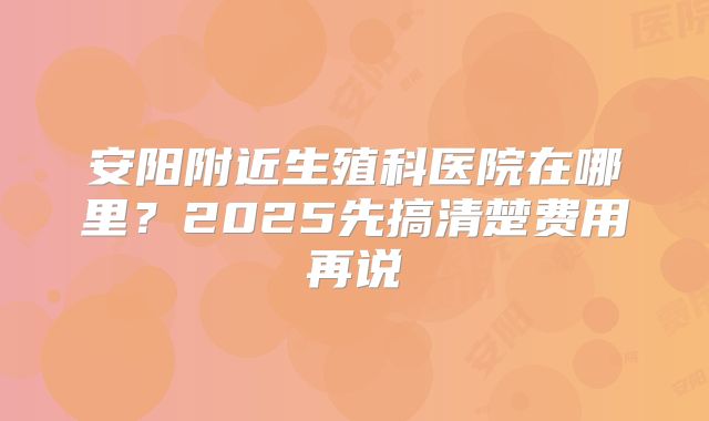 安阳附近生殖科医院在哪里?2025先搞清楚费用再说