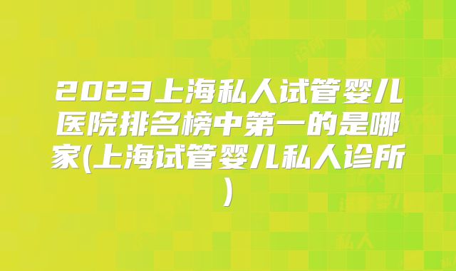2023上海私人试管婴儿医院排名榜中第一的是哪家(上海试管婴儿私人诊所)