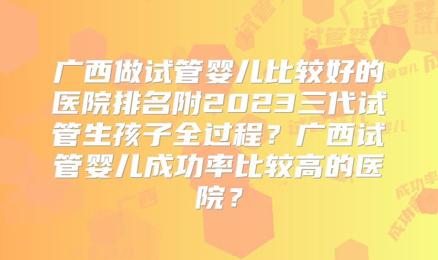 广西做试管婴儿比较好的医院排名附2023三代试管生孩子全过程？广西试管婴儿成功率比较高的医院？