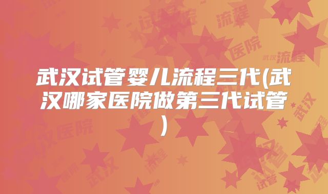 武汉试管婴儿流程三代(武汉哪家医院做第三代试管)