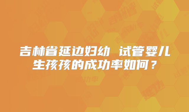 吉林省延边妇幼 试管婴儿生孩孩的成功率如何？