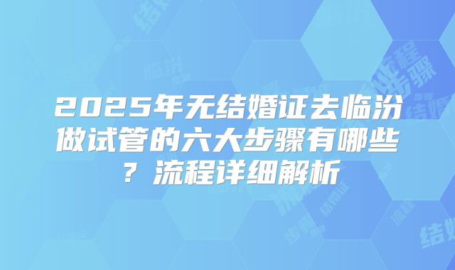 2025年无结婚证去临汾做试管的六大步骤有哪些?流程详细解析